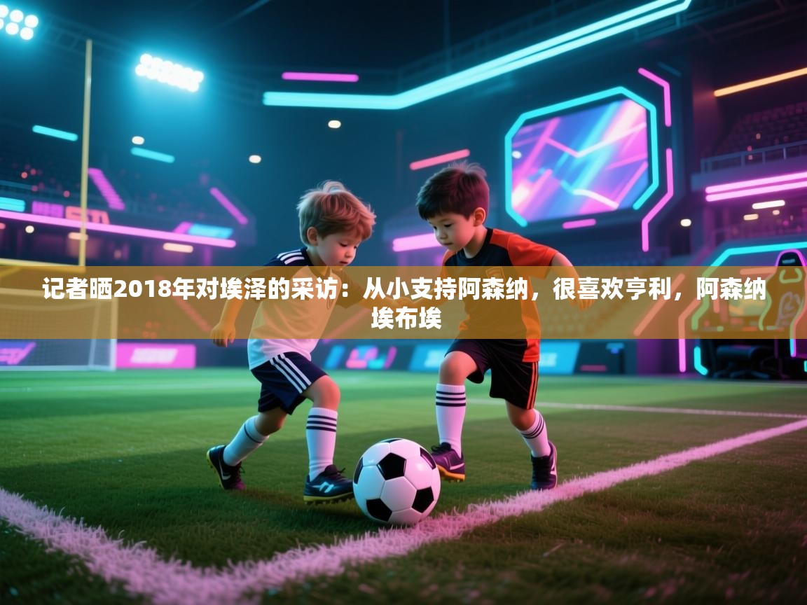 开云体育app下载地址-记者晒2018年对埃泽的采访:从小支持阿森纳,很喜欢亨利,阿森纳 埃布埃 第4张