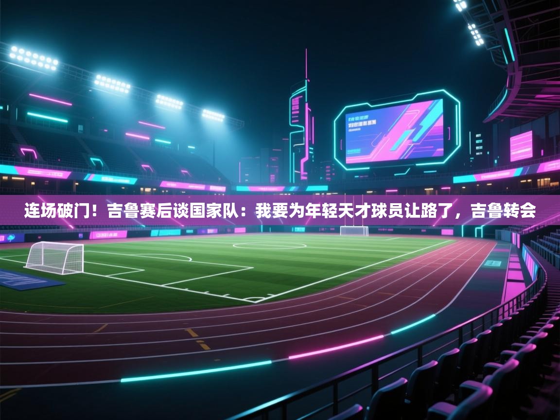 开云体育注册-连场破门!吉鲁赛后谈国家队:我要为年轻天才球员让路了,吉鲁转会 第1张