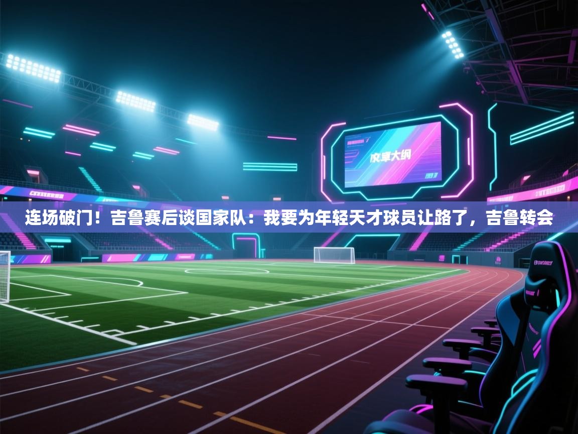 开云体育注册-连场破门!吉鲁赛后谈国家队:我要为年轻天才球员让路了,吉鲁转会 第3张