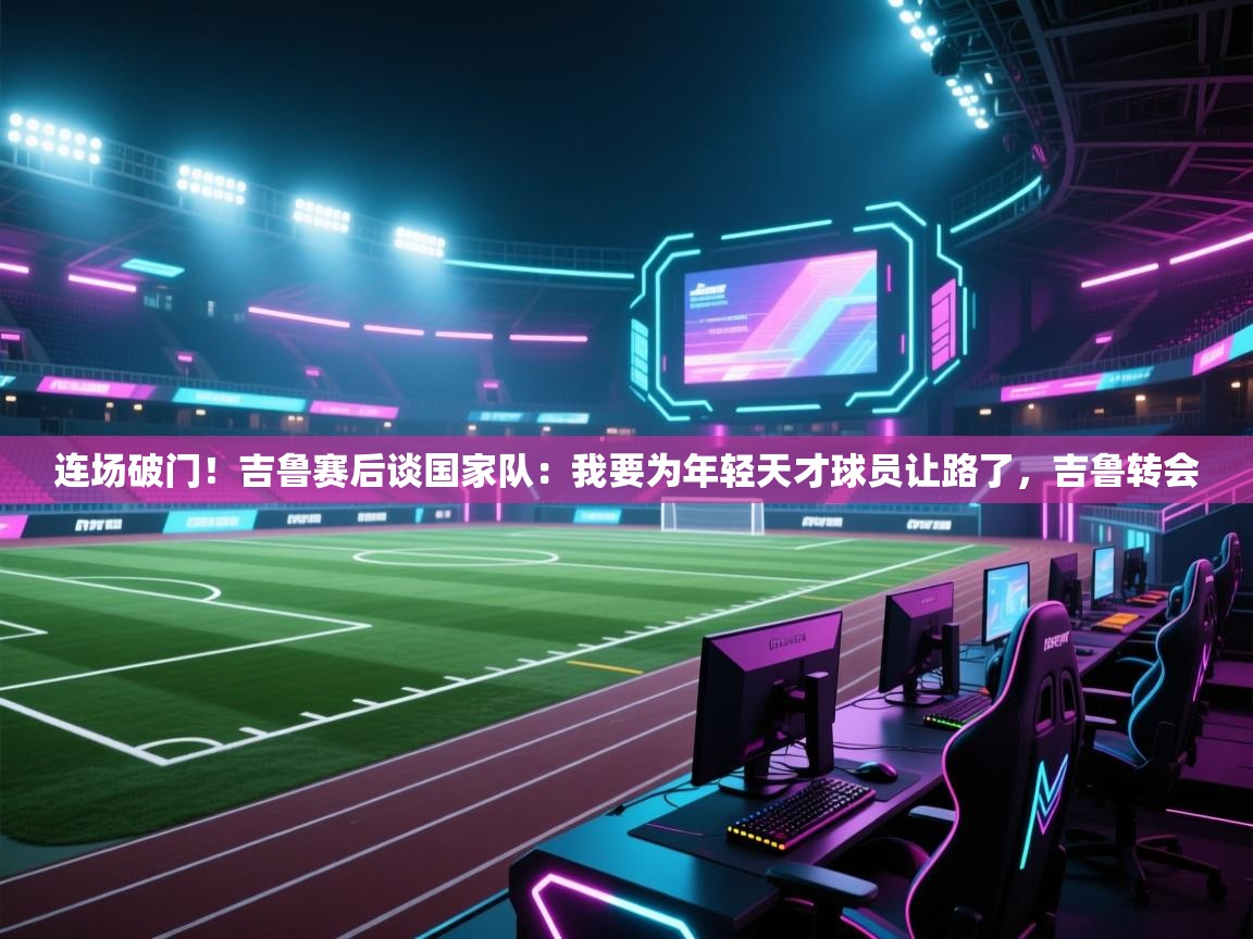 开云体育注册-连场破门!吉鲁赛后谈国家队:我要为年轻天才球员让路了,吉鲁转会 第4张