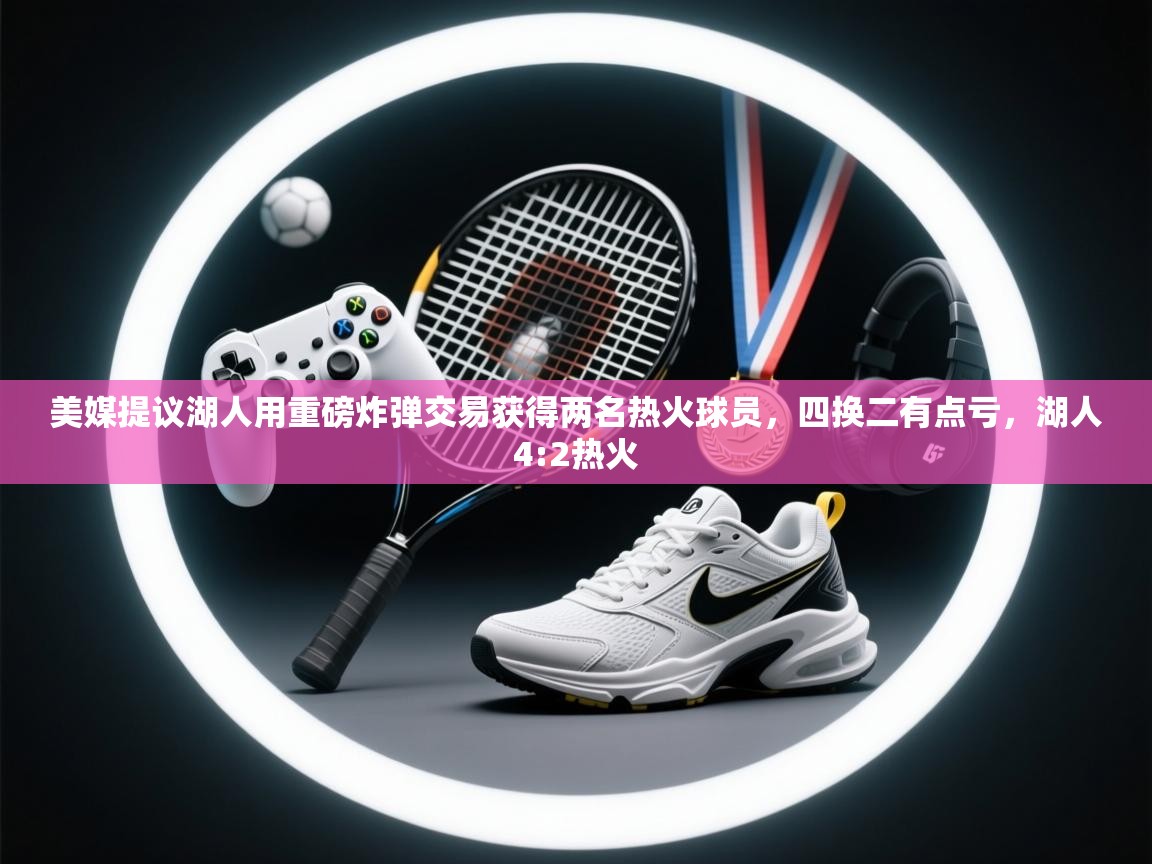 开云体育苹果版下载-美媒提议湖人用重磅炸弹交易获得两名热火球员，四换二有点亏，湖人4:2热火  第1张