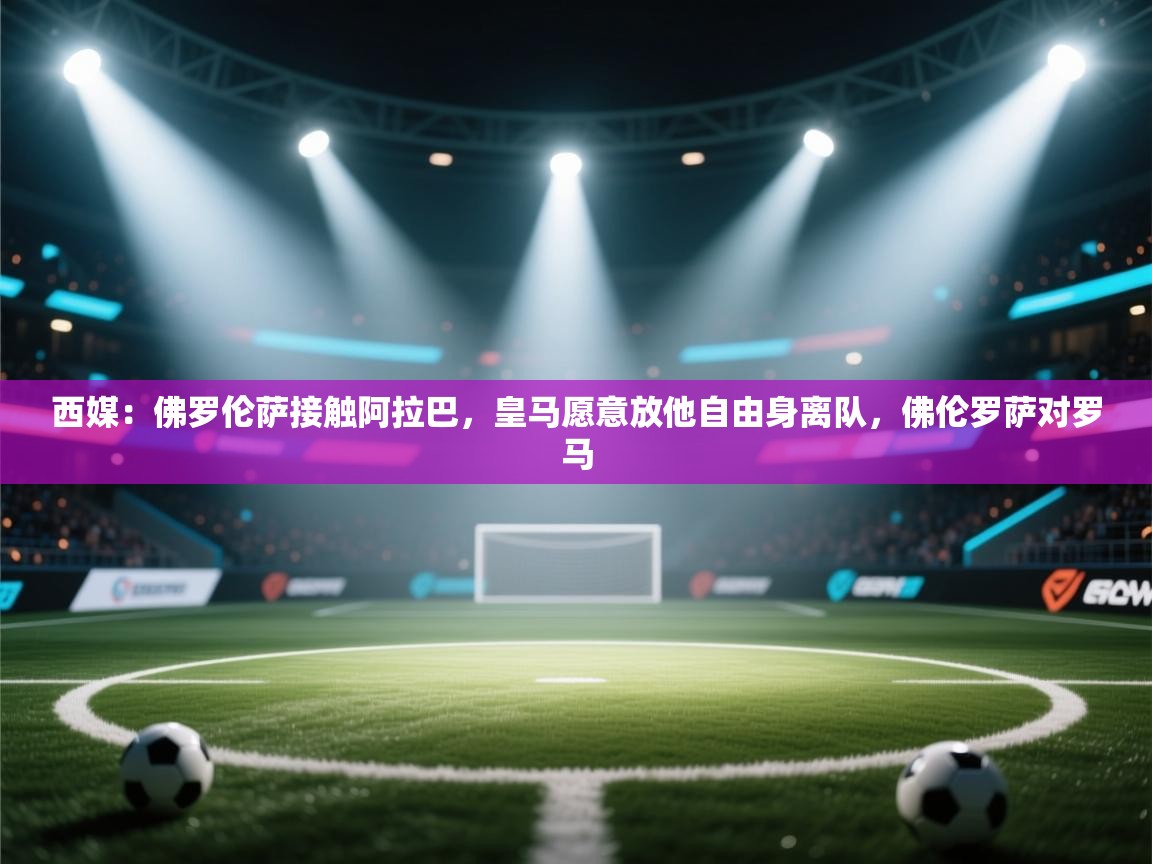 开云·体育app中国官方网站-西媒：佛罗伦萨接触阿拉巴，皇马愿意放他自由身离队，佛伦罗萨对罗马  第4张