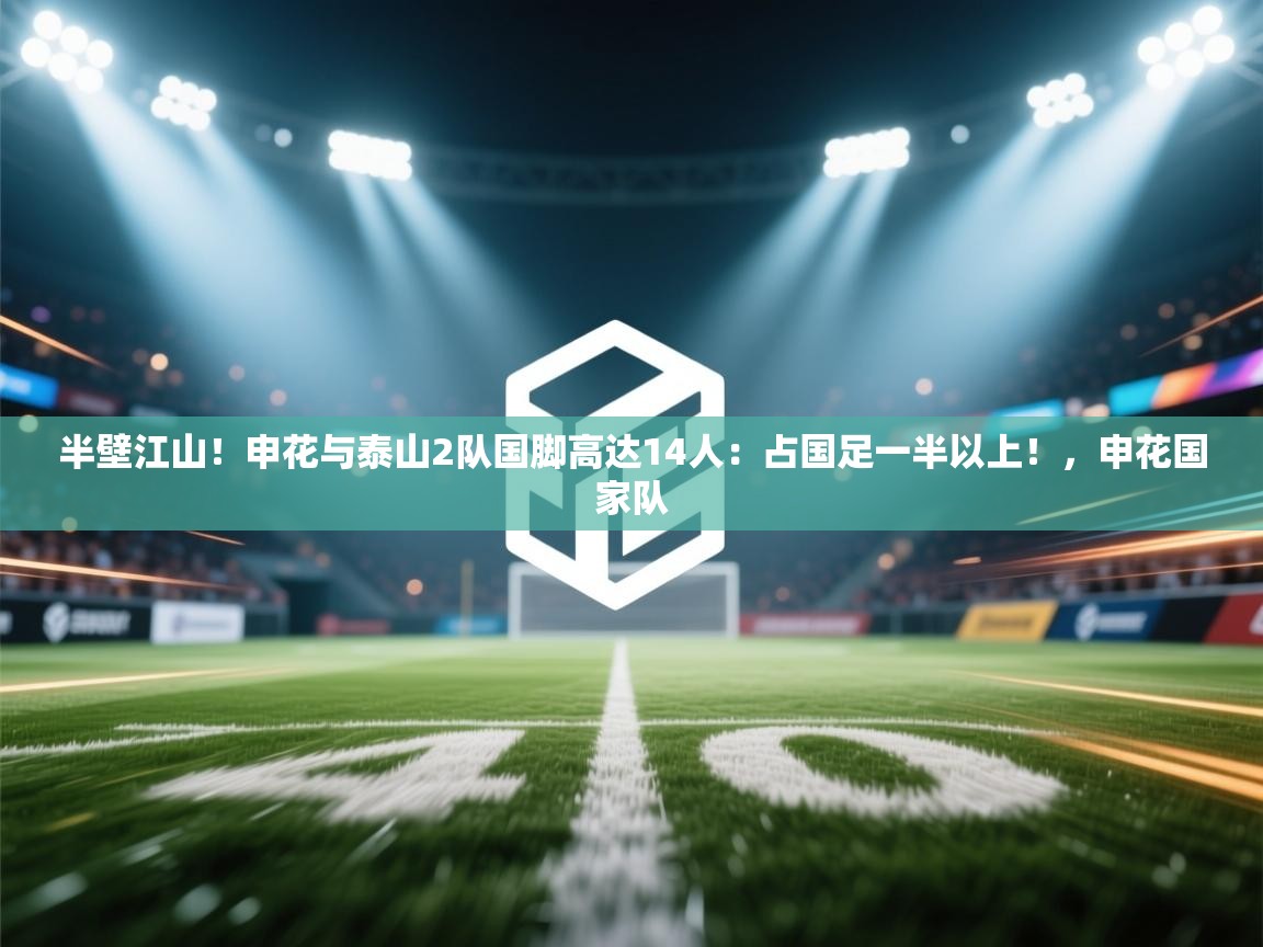 云开体育app官网登录入口-半壁江山!申花与泰山2队国脚高达14人:占国足一半以上!,申花国家队 第1张