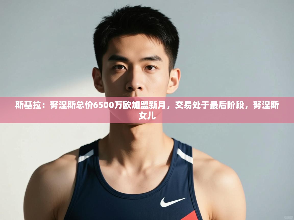 kaiyun体育入口-斯基拉：努涅斯总价6500万欧加盟新月，交易处于最后阶段，努涅斯女儿